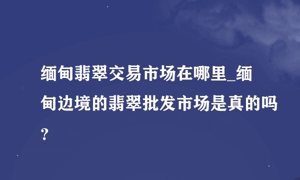缅甸翡翠交易市场在哪里_缅甸边境的翡翠批发市场是真的吗？
