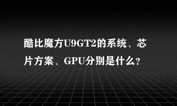 酷比魔方U9GT2的系统、芯片方案、GPU分别是什么？
