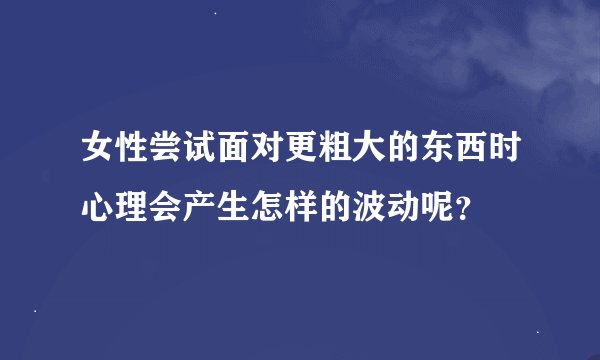 女性尝试面对更粗大的东西时心理会产生怎样的波动呢?