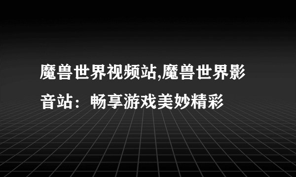 魔兽世界视频站,魔兽世界影音站：畅享游戏美妙精彩