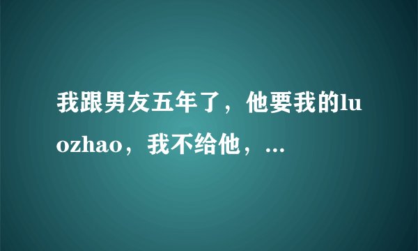 我跟男友五年了，他要我的luozhao，我不给他，他说不给就是怕他起坏心，可我不是这个意思，我愿意