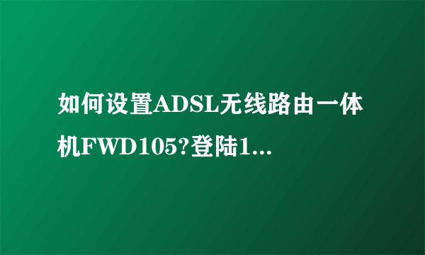 如何设置ADSL无线路由一体机FWD105?登陆192.168.1.1 后怎么设置 请高手指点 手机老是连接不了WIFI