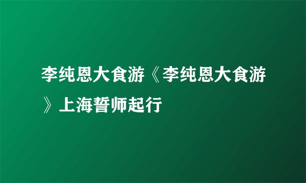 李纯恩大食游《李纯恩大食游》上海誓师起行