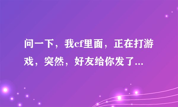 问一下，我cf里面，正在打游戏，突然，好友给你发了私信，我想回应他，可是不知道怎么办啊！！