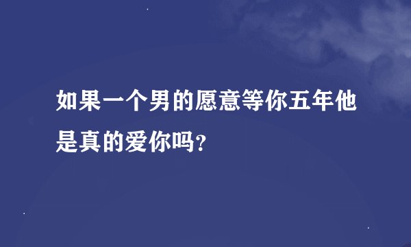 如果一个男的愿意等你五年他是真的爱你吗？