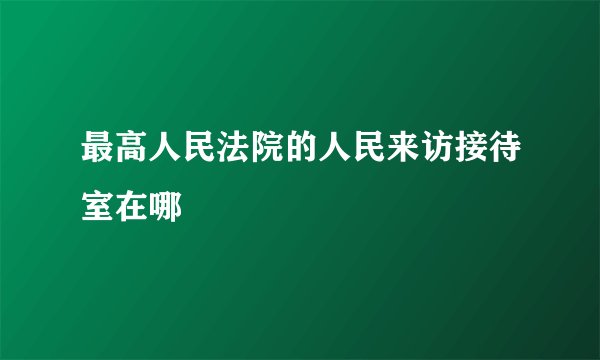 最高人民法院的人民来访接待室在哪