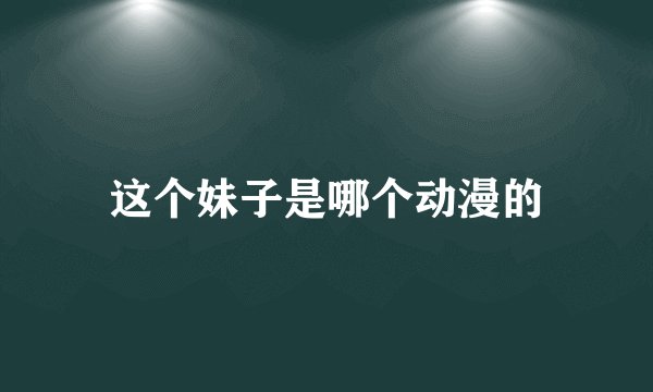 这个妹子是哪个动漫的