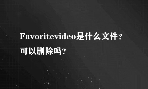 Favoritevideo是什么文件？可以删除吗？