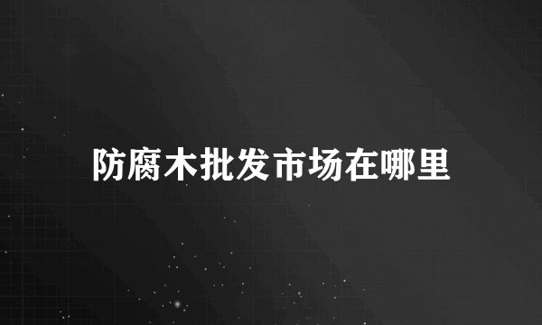 防腐木批发市场在哪里