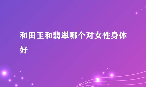 和田玉和翡翠哪个对女性身体好