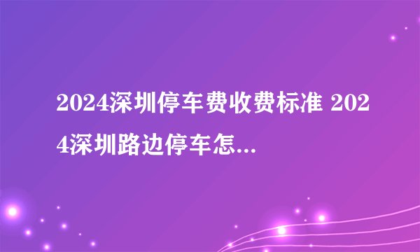 2024深圳停车费收费标准 2024深圳路边停车怎么收费 深圳市路边停车收费标准