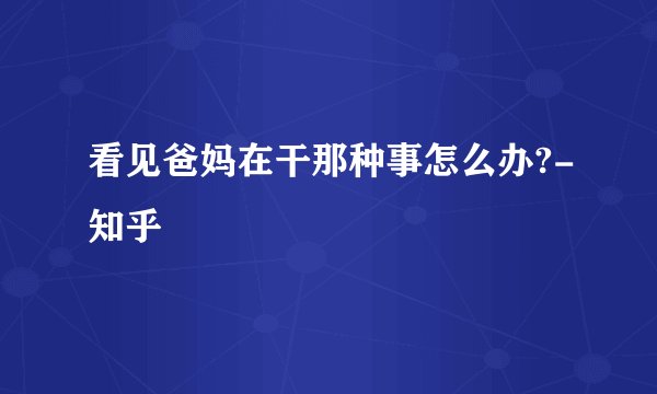 看见爸妈在干那种事怎么办?-知乎
