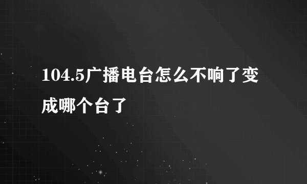 104.5广播电台怎么不响了变成哪个台了