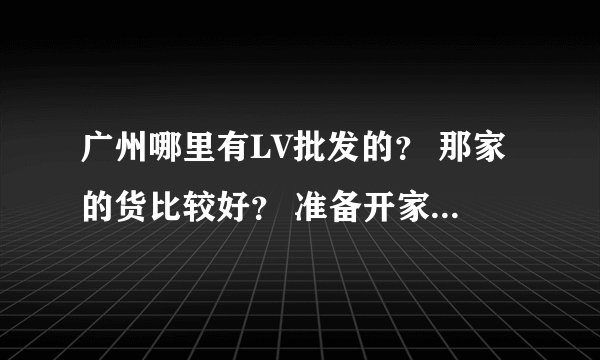 广州哪里有LV批发的？ 那家的货比较好？ 准备开家这样的店。正愁着找货源！大伙介绍介绍，谢谢各位了。