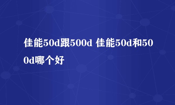 佳能50d跟500d 佳能50d和500d哪个好