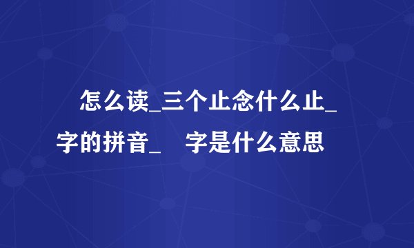 歮怎么读_三个止念什么止_歮字的拼音_歮字是什么意思