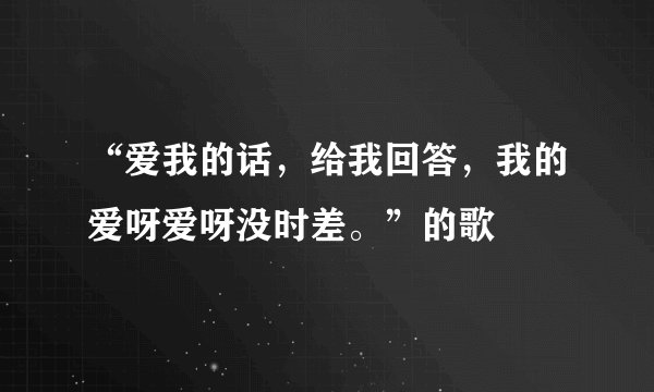 “爱我的话，给我回答，我的爱呀爱呀没时差。”的歌
