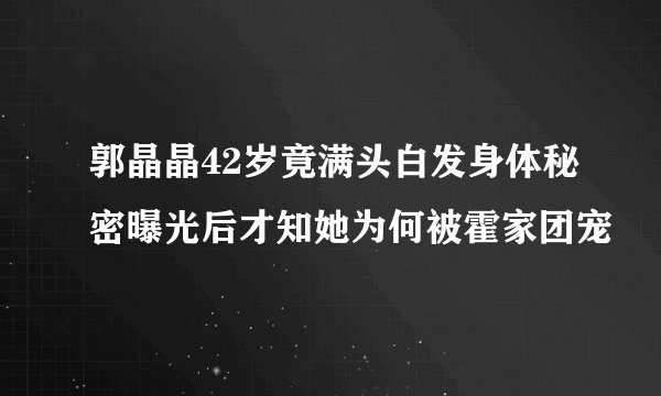 郭晶晶42岁竟满头白发身体秘密曝光后才知她为何被霍家团宠
