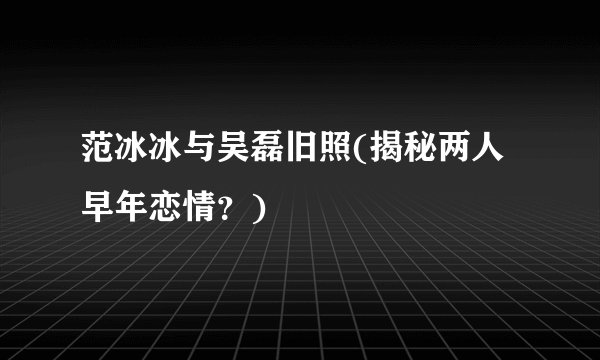 范冰冰与吴磊旧照(揭秘两人早年恋情?)