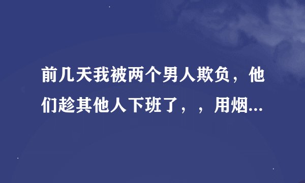 前几天我被两个男人欺负，他们趁其他人下班了，，用烟头烫我的头，我一反抗他们就用凳子砸我，因为这件事