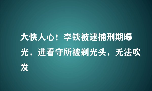 大快人心！李铁被逮捕刑期曝光，进看守所被剃光头，无法吹发