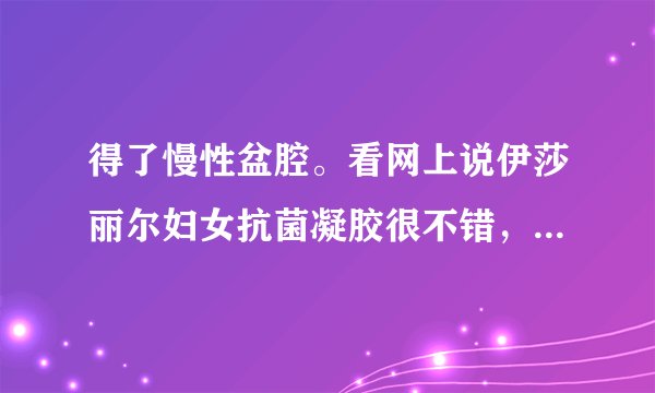 得了慢性盆腔。看网上说伊莎丽尔妇女抗菌凝胶很不错，有用过的姐妹吗？