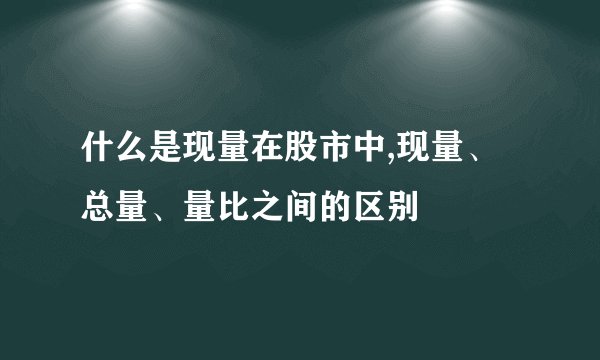 什么是现量在股市中,现量、总量、量比之间的区别