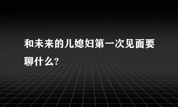 和未来的儿媳妇第一次见面要聊什么?
