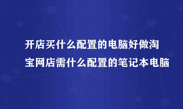 开店买什么配置的电脑好做淘宝网店需什么配置的笔记本电脑