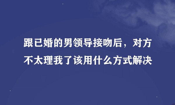跟已婚的男领导接吻后，对方不太理我了该用什么方式解决