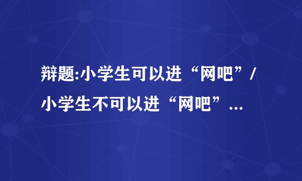 辩题:小学生可以进“网吧”/小学生不可以进“网吧”100字