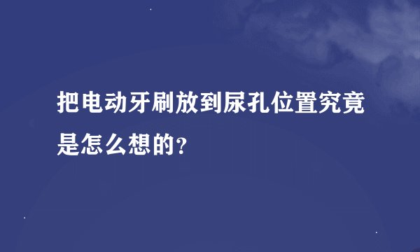 把电动牙刷放到尿孔位置究竟是怎么想的？