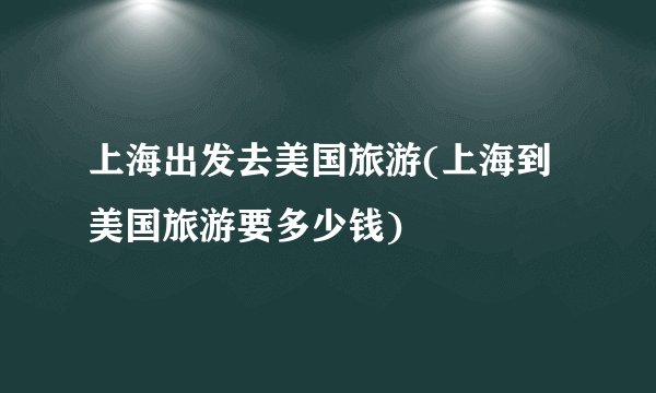 上海出发去美国旅游(上海到美国旅游要多少钱)
