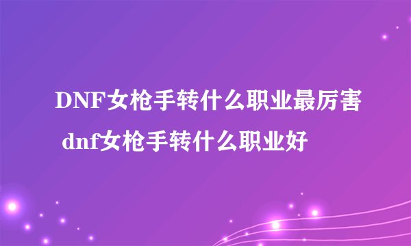 DNF女枪手转什么职业最厉害 dnf女枪手转什么职业好