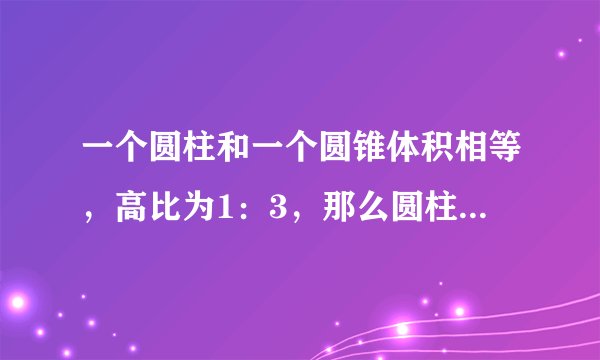 一个圆柱和一个圆锥体积相等，高比为1：3，那么圆柱与圆锥底面半径的比为？