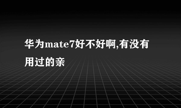 华为mate7好不好啊,有没有用过的亲