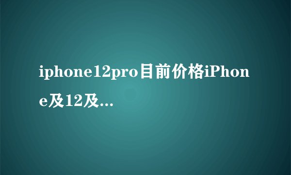 iphone12pro目前价格iPhone及12及pro要多少钱