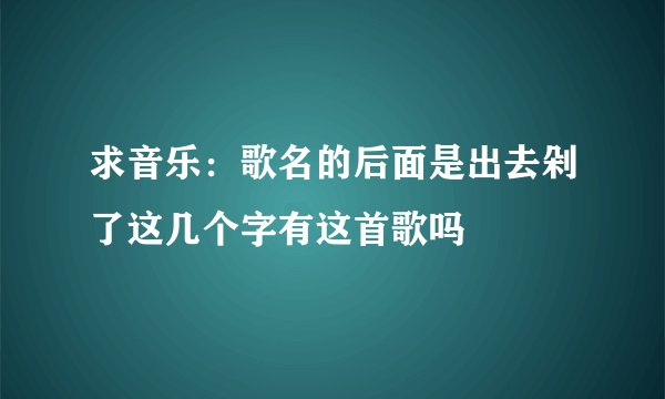 求音乐:歌名的后面是出去剁了这几个字有这首歌吗