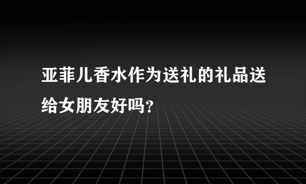 亚菲儿香水作为送礼的礼品送给女朋友好吗？