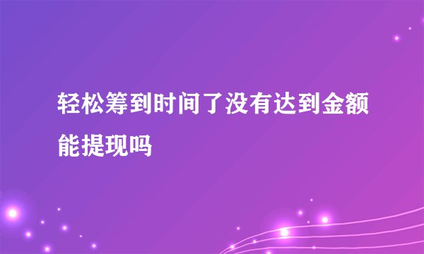轻松筹到时间了没有达到金额能提现吗