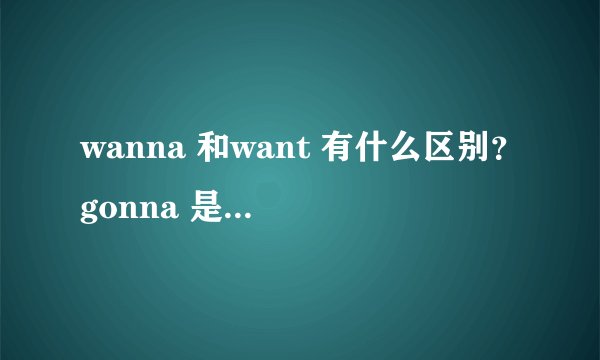 wanna 和want 有什么区别？gonna 是什么意思该怎么用呢