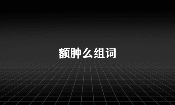 额肿么组词
