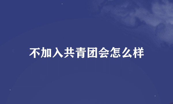 不加入共青团会怎么样
