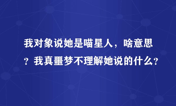 我对象说她是喵星人，啥意思？我真噩梦不理解她说的什么？