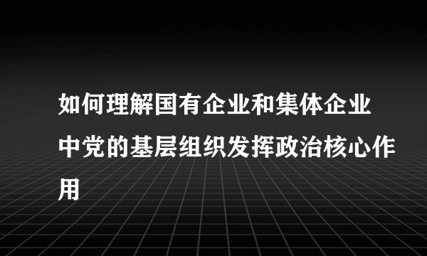 如何理解国有企业和集体企业中党的基层组织发挥政治核心作用