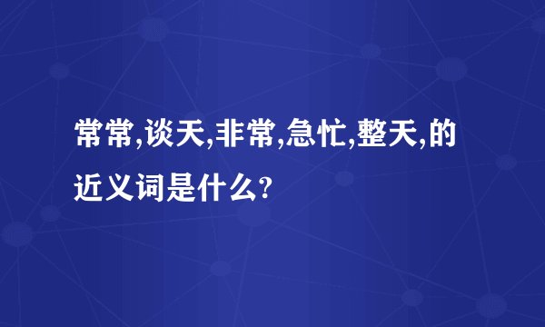 常常,谈天,非常,急忙,整天,的近义词是什么?