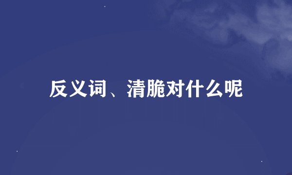 反义词、清脆对什么呢