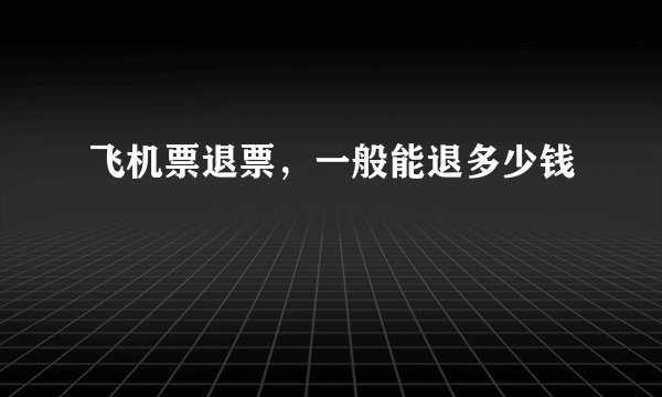 飞机票退票，一般能退多少钱