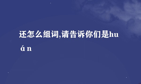 还怎么组词,请告诉你们是huán