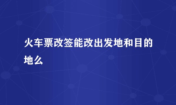 火车票改签能改出发地和目的地么
